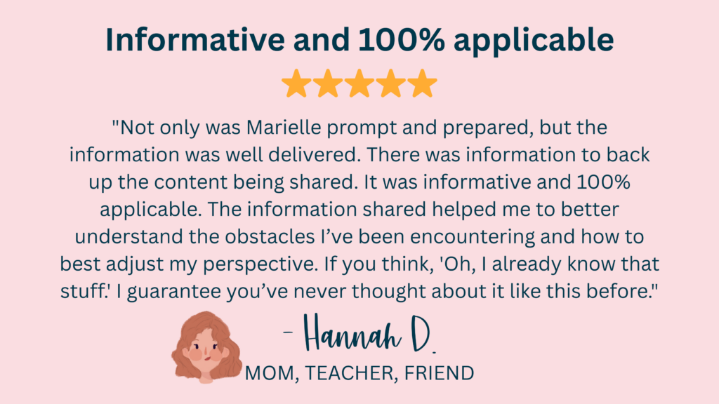 "Not only was Marielle prompt and prepared, but the information was well delivered. There was information to back up the content being shared. It was informative and 100% applicable. The information shared helped me to better understand the obstacles I’ve been encountering and how to best adjust my perspective. If you think, 'Oh, I already know that stuff.' I guarantee you’ve never thought about it like this before." -Hannah D., Mom, Teacher, Friend