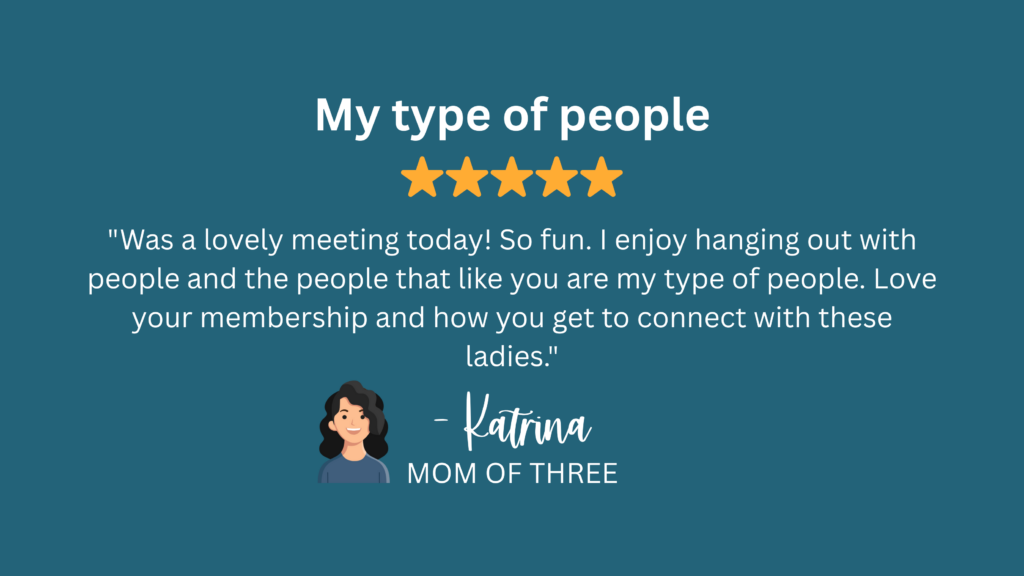 "Was a lovely meeting today! So fun. I enjoy hanging out with people and the people that like you are my type of people. Love your membership and how you get to connect with these ladies." -Katrina, Mom of Three