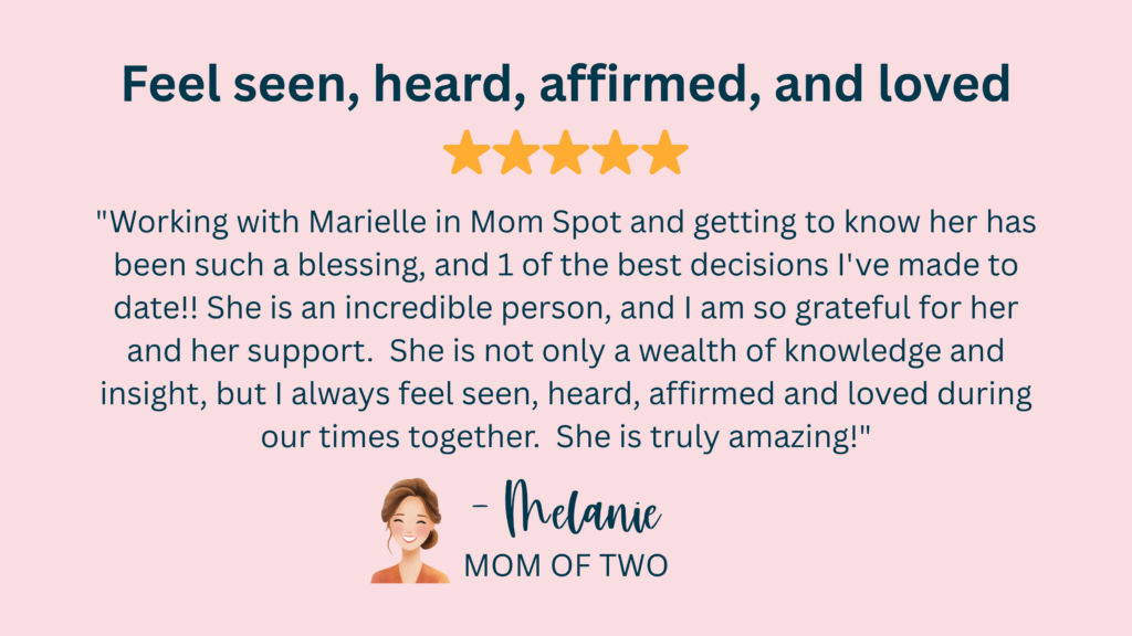 "Working with Marielle in Mom Spot and getting to know her has been such a blessing, and 1 of the best decisions I've made to date!! She is an incredible person, and I am so grateful for her and her support. She is not only a wealth of knowledge and insight, but I always feel seen, heard, affirmed and loved during our times together. She is truly amazing!" -Melanie, Mom of Two