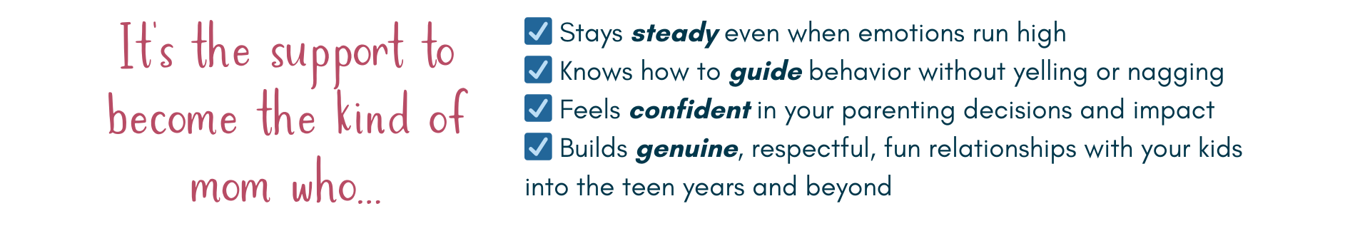 It’s the support to become the kind of mom who...☑️ Stays steady even when emotions run high
☑️ Knows how to guide behavior without yelling or nagging
☑️ Feels confident in your parenting decisions and impact
☑️ Builds genuine, respectful, fun relationships with your kids into the teen years and beyond.