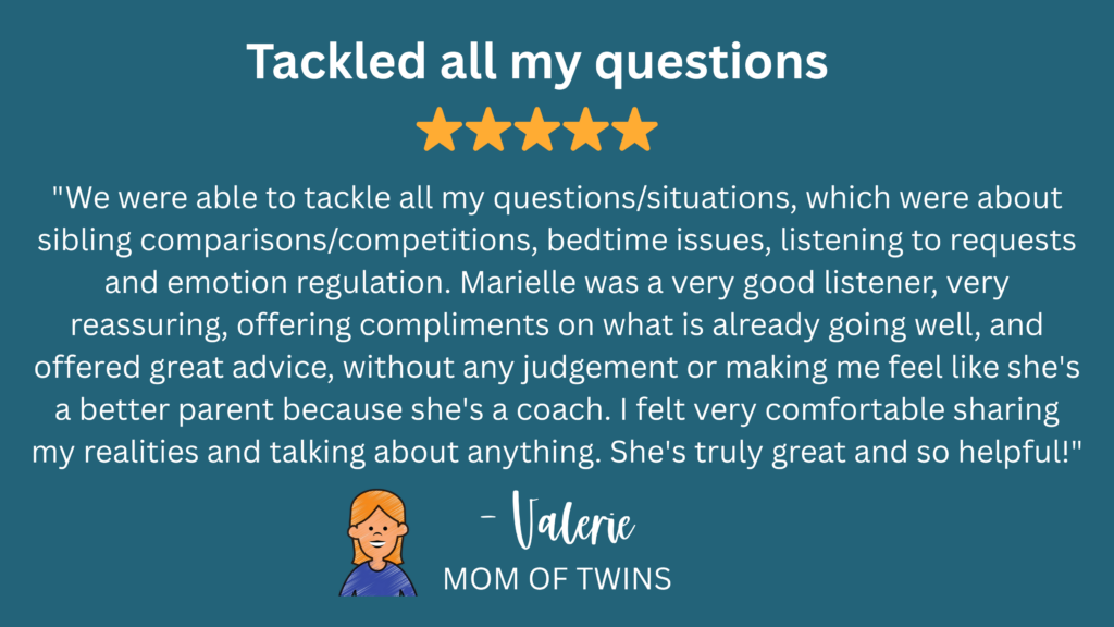 "We were able to tackle all my questions/situations, which were about sibling comparisons/competitions, bedtime issues, listening to requests and emotion regulation. Marielle was a very good listener, very reassuring, offering compliments on what is already going well, and offered great advice, without any judgement or making me feel like she's a better parent because she's a coach. I felt very comfortable sharing my realities and talking about anything. She's truly great and so helpful!" -Valerie, Mom of Twins