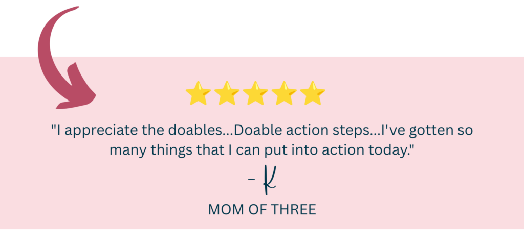 "I appreciate the doables...Doable action steps...I've gotten so many things that I can put into action today." - K, Mom of Three