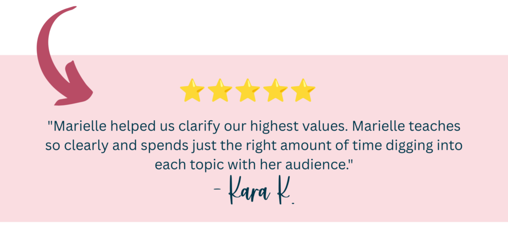 "Marielle helped us clarify our highest values. Marielle teaches so clearly and spends just the right amount of time digging into each topic with her audience." -Kara K