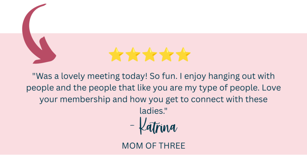 "Was a lovely meeting today! So fun. I enjoy hanging out with people and the people that like you are my type of people. Love your membership and how you get to connect with these ladies." -Katrina, Mom of Three